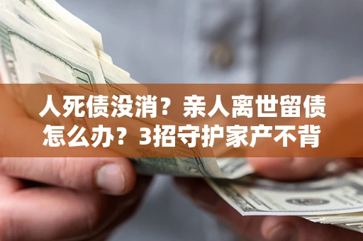 北京人死债没消？亲人离世留债怎么办？3招守护家产不背锅