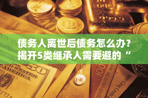 北京债务人离世后债务怎么办？揭开5类继承人需要避的“坑”